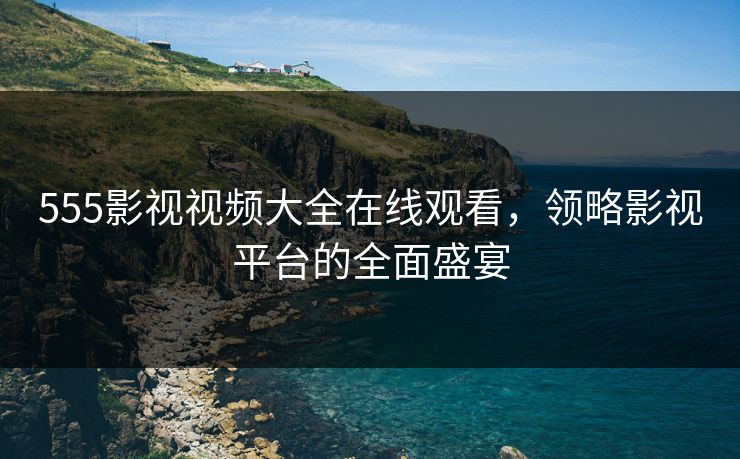 555影视视频大全在线观看，领略影视平台的全面盛宴