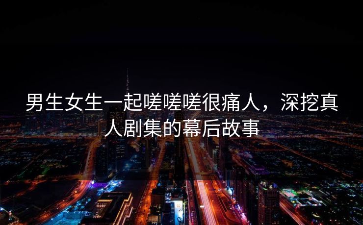 男生女生一起嗟嗟嗟很痛人,深挖真人剧集的幕后故事 男生女生一起嗟嗟嗟很痛人,深挖真人剧集的幕后故事