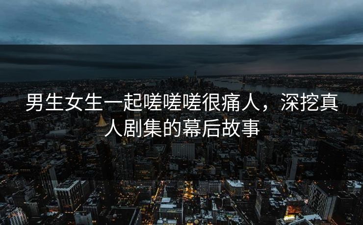 男生女生一起嗟嗟嗟很痛人,深挖真人剧集的幕后故事 男生女生一起嗟嗟嗟很痛人,深挖真人剧集的幕后故事