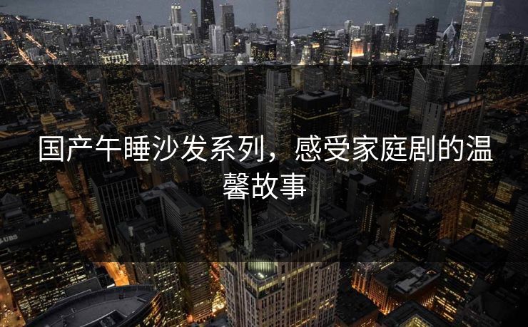 国产午睡沙发系列,感受家庭剧的温馨故事 国产午睡沙发系列,感受家庭剧的温馨故事