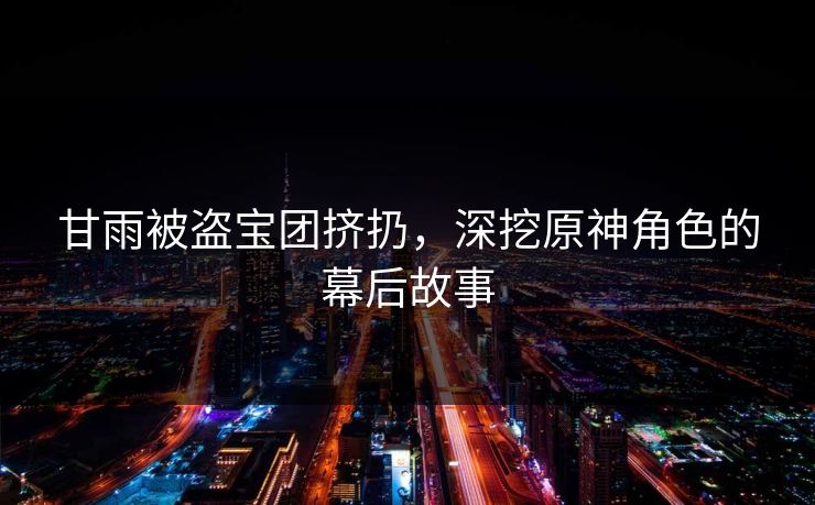 甘雨被盗宝团挤扔,深挖原神角色的幕后故事 甘雨被盗宝团挤扔,深挖原神角色的幕后故事