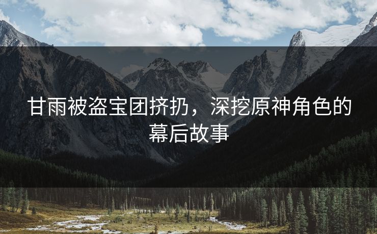 甘雨被盗宝团挤扔,深挖原神角色的幕后故事 甘雨被盗宝团挤扔,深挖原神角色的幕后故事