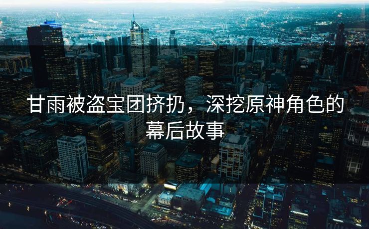甘雨被盗宝团挤扔,深挖原神角色的幕后故事 甘雨被盗宝团挤扔,深挖原神角色的幕后故事