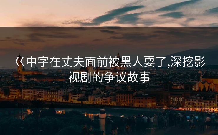 巜中字在丈夫面前被黑人耍了,深挖影视剧的争议故事
