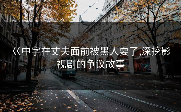 巜中字在丈夫面前被黑人耍了,深挖影视剧的争议故事