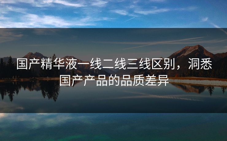 国产精华液一线二线三线区别,洞悉国产产品的品质差异 国产精华液一线二线三线区别,洞悉国产产品的品质差异