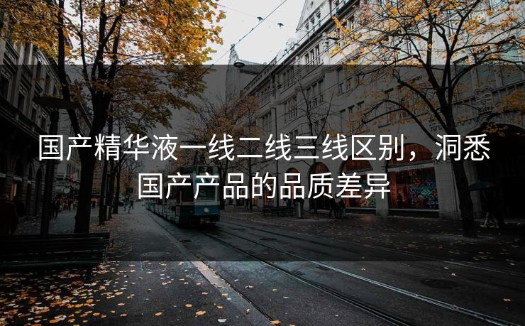 国产精华液一线二线三线区别,洞悉国产产品的品质差异 国产精华液一线二线三线区别,洞悉国产产品的品质差异