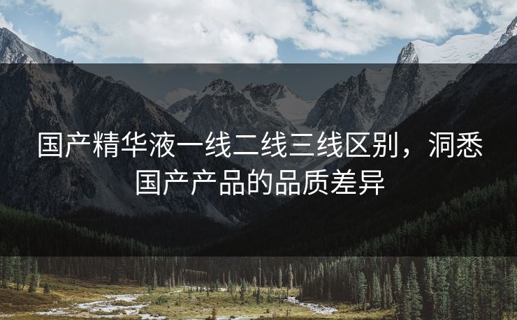 国产精华液一线二线三线区别,洞悉国产产品的品质差异 国产精华液一线二线三线区别,洞悉国产产品的品质差异