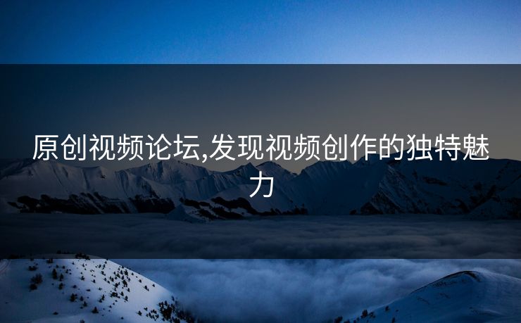 原创视频论坛,发现视频创作的独特魅力