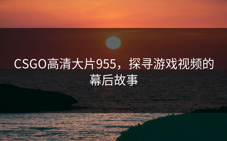 CSGO高清大片955,探寻游戏视频的幕后故事 CSGO高清大片955,探寻游戏视频的幕后故事