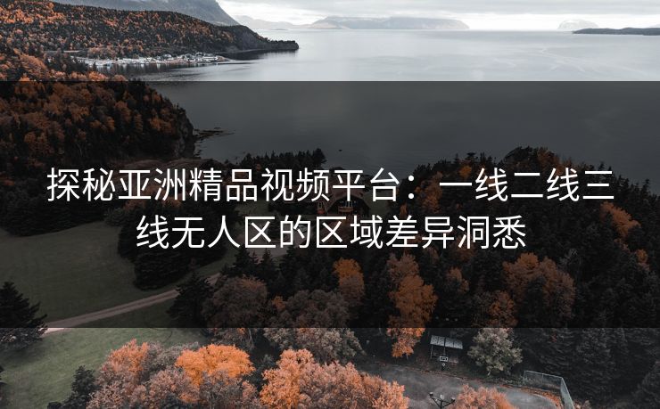 探秘亚洲精品视频平台:一线二线三线无人区的区域差异洞悉 探秘亚洲精品视频平台:一线二线三线无人区的区域差异洞悉