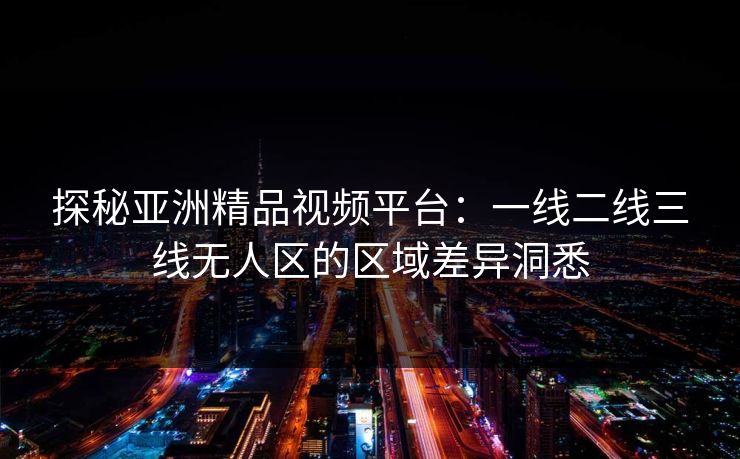 探秘亚洲精品视频平台:一线二线三线无人区的区域差异洞悉 探秘亚洲精品视频平台:一线二线三线无人区的区域差异洞悉