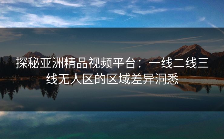 探秘亚洲精品视频平台:一线二线三线无人区的区域差异洞悉 探秘亚洲精品视频平台:一线二线三线无人区的区域差异洞悉