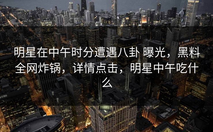 明星在中午时分遭遇八卦 曝光,黑料全网炸锅,详情点击,明星中午吃什么 明星在中午时分遭遇八卦 曝光,黑料全网炸锅,详情点击,明星中午吃什么