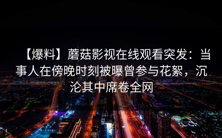 【爆料】蘑菇影视在线观看突发：当事人在傍晚时刻被曝曾参与花絮，沉沦其中席卷全网