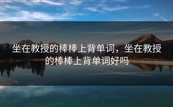 坐在教授的棒棒上背单词,坐在教授的棒棒上背单词好吗 坐在教授的棒棒上背单词,坐在教授的棒棒上背单词好吗