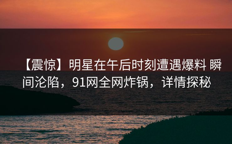 【震惊】明星在午后时刻遭遇爆料 瞬间沦陷,91网全网炸锅,详情探秘 【震惊】明星在午后时刻遭遇爆料 瞬间沦陷,91网全网炸锅,详情探秘