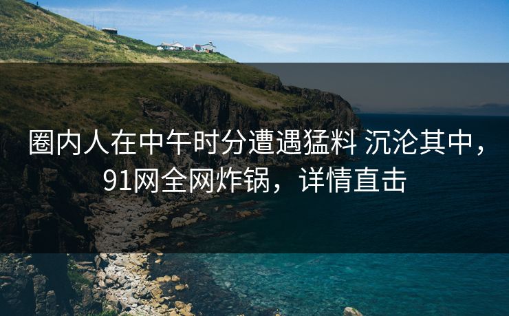 圈内人在中午时分遭遇猛料 沉沦其中，91网全网炸锅，详情直击