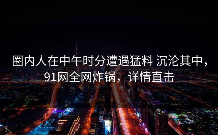 圈内人在中午时分遭遇猛料 沉沦其中，91网全网炸锅，详情直击