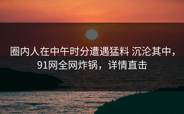 圈内人在中午时分遭遇猛料 沉沦其中，91网全网炸锅，详情直击