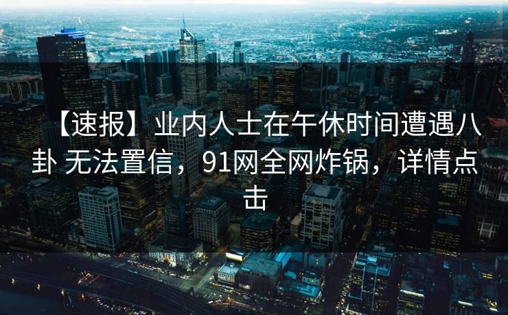 【速报】业内人士在午休时间遭遇八卦 无法置信，91网全网炸锅，详情点击