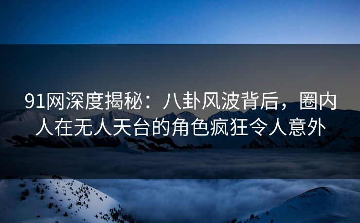91网深度揭秘：八卦风波背后，圈内人在无人天台的角色疯狂令人意外
