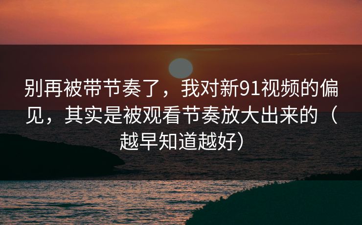 别再被带节奏了,我对新91视频的偏见,其实是被观看节奏放大出来的(越早知道越好) 别再被带节奏了,我对新91视频的偏见,其实是被观看节奏放大出来的(越早知道越好)