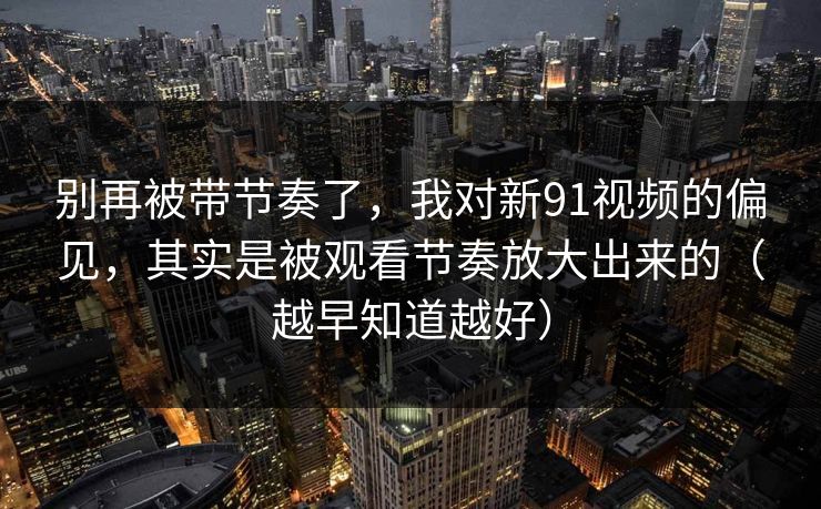 别再被带节奏了,我对新91视频的偏见,其实是被观看节奏放大出来的(越早知道越好) 别再被带节奏了,我对新91视频的偏见,其实是被观看节奏放大出来的(越早知道越好)