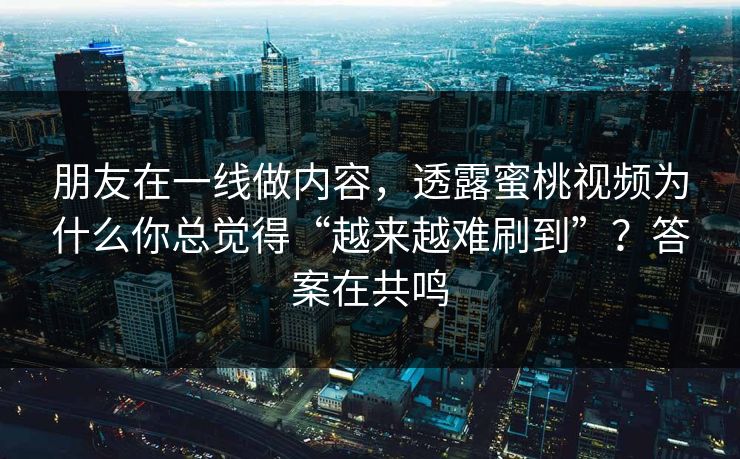 朋友在一线做内容，透露蜜桃视频为什么你总觉得“越来越难刷到”？答案在共鸣