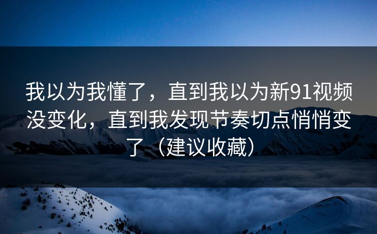 我以为我懂了，直到我以为新91视频没变化，直到我发现节奏切点悄悄变了（建议收藏）