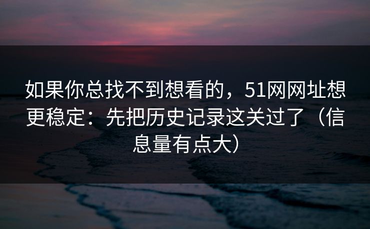 如果你总找不到想看的,51网网址想更稳定:先把历史记录这关过了(信息量有点大) 如果你总找不到想看的,51网网址想更稳定:先把历史记录这关过了(信息量有点大)