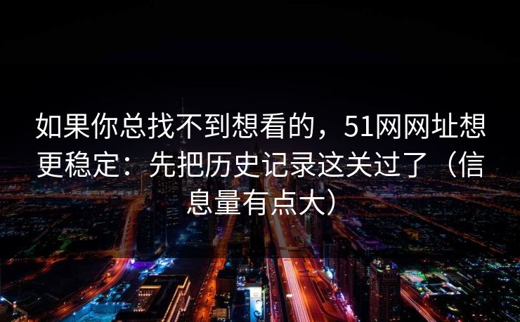 如果你总找不到想看的,51网网址想更稳定:先把历史记录这关过了(信息量有点大) 如果你总找不到想看的,51网网址想更稳定:先把历史记录这关过了(信息量有点大)