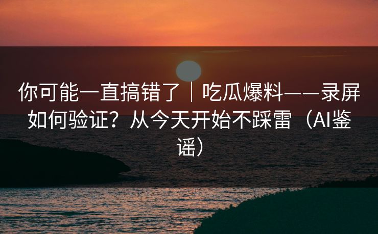 你可能一直搞错了|吃瓜爆料——录屏如何验证?从今天开始不踩雷(AI鉴谣) 你可能一直搞错了|吃瓜爆料——录屏如何验证?从今天开始不踩雷(AI鉴谣)
