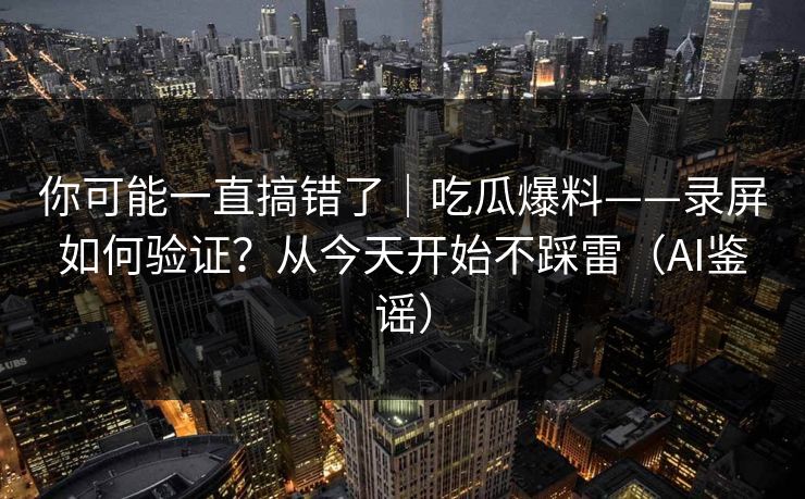 你可能一直搞错了|吃瓜爆料——录屏如何验证?从今天开始不踩雷(AI鉴谣) 你可能一直搞错了|吃瓜爆料——录屏如何验证?从今天开始不踩雷(AI鉴谣)