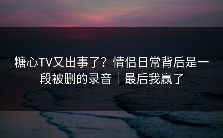 糖心TV又出事了?情侣日常背后是一段被删的录音|最后我赢了 糖心TV又出事了?情侣日常背后是一段被删的录音|最后我赢了