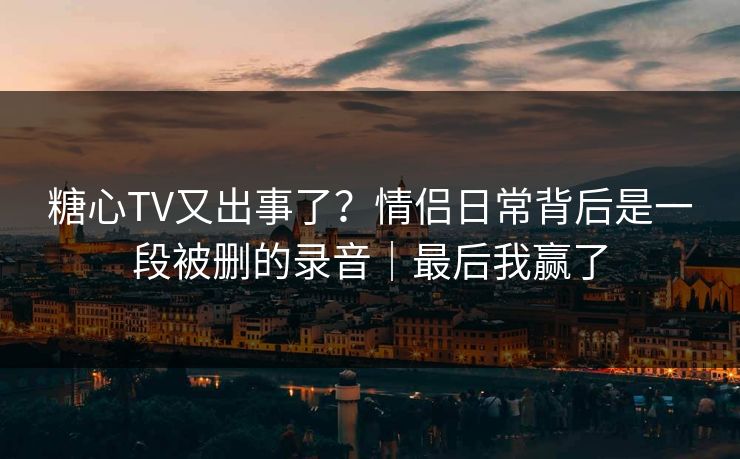 糖心TV又出事了?情侣日常背后是一段被删的录音|最后我赢了 糖心TV又出事了?情侣日常背后是一段被删的录音|最后我赢了