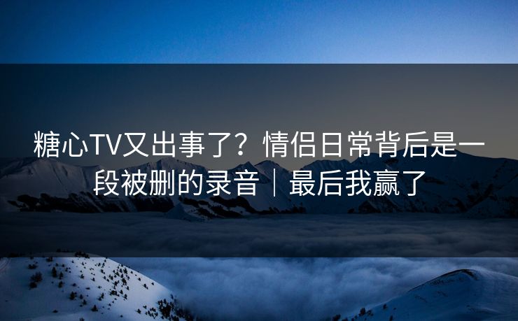 糖心TV又出事了?情侣日常背后是一段被删的录音|最后我赢了 糖心TV又出事了?情侣日常背后是一段被删的录音|最后我赢了