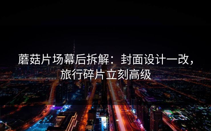 蘑菇片场幕后拆解:封面设计一改,旅行碎片立刻高级 蘑菇片场幕后拆解:封面设计一改,旅行碎片立刻高级