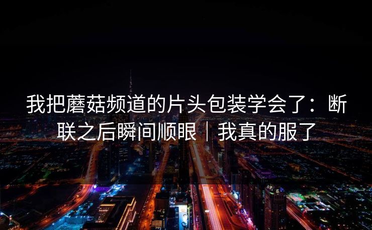 我把蘑菇频道的片头包装学会了:断联之后瞬间顺眼|我真的服了 我把蘑菇频道的片头包装学会了:断联之后瞬间顺眼|我真的服了