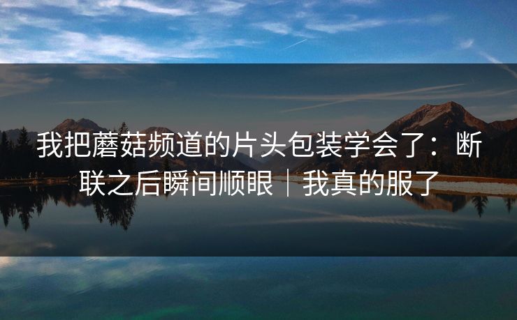 我把蘑菇频道的片头包装学会了:断联之后瞬间顺眼|我真的服了 我把蘑菇频道的片头包装学会了:断联之后瞬间顺眼|我真的服了