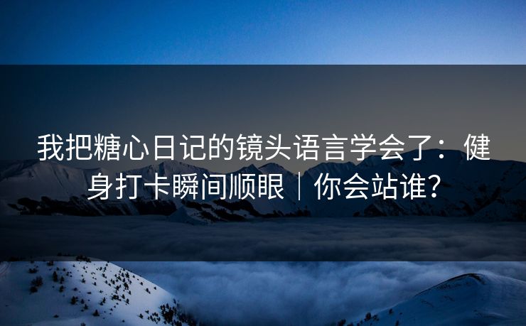 我把糖心日记的镜头语言学会了：健身打卡瞬间顺眼｜你会站谁？
