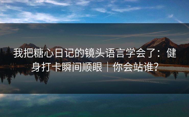 我把糖心日记的镜头语言学会了：健身打卡瞬间顺眼｜你会站谁？