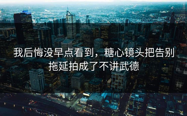 我后悔没早点看到,糖心镜头把告别拖延拍成了不讲武德 我后悔没早点看到,糖心镜头把告别拖延拍成了不讲武德