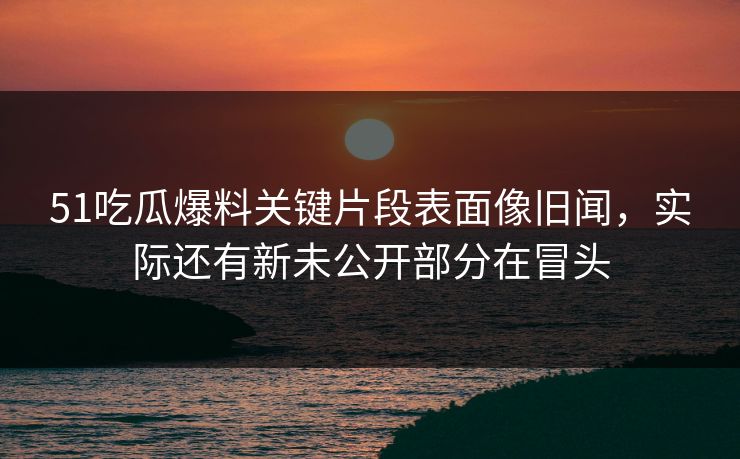 51吃瓜爆料关键片段表面像旧闻,实际还有新未公开部分在冒头 51吃瓜爆料关键片段表面像旧闻,实际还有新未公开部分在冒头