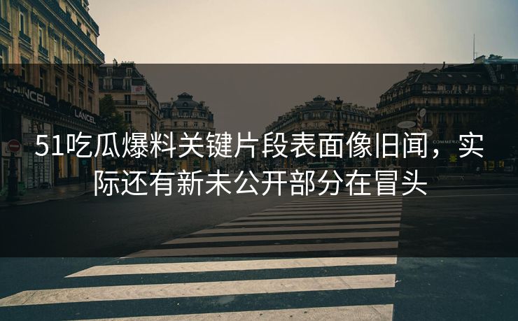 51吃瓜爆料关键片段表面像旧闻,实际还有新未公开部分在冒头 51吃瓜爆料关键片段表面像旧闻,实际还有新未公开部分在冒头