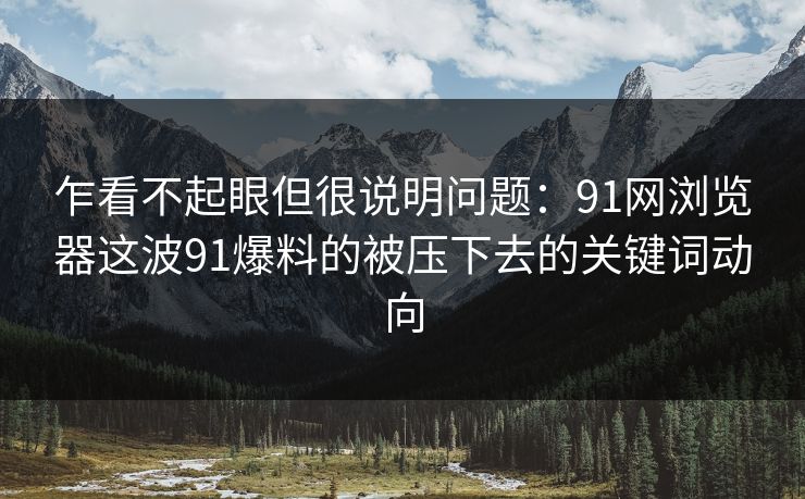 乍看不起眼但很说明问题：91网浏览器这波91爆料的被压下去的关键词动向