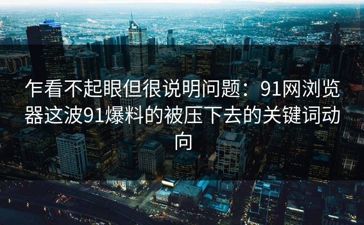 乍看不起眼但很说明问题：91网浏览器这波91爆料的被压下去的关键词动向