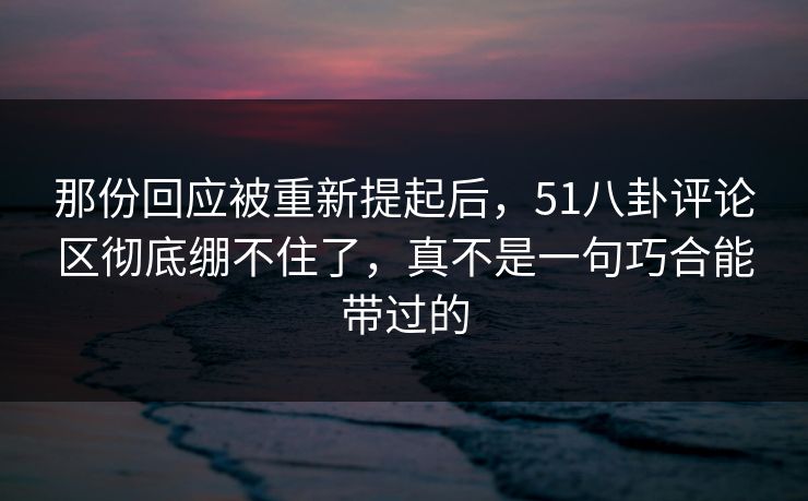 那份回应被重新提起后,51八卦评论区彻底绷不住了,真不是一句巧合能带过的 那份回应被重新提起后,51八卦评论区彻底绷不住了,真不是一句巧合能带过的