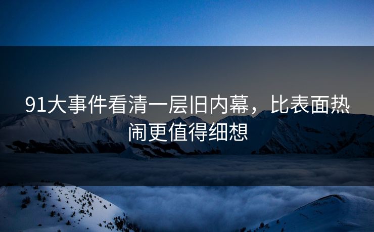 91大事件看清一层旧内幕，比表面热闹更值得细想