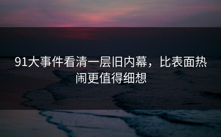 91大事件看清一层旧内幕，比表面热闹更值得细想